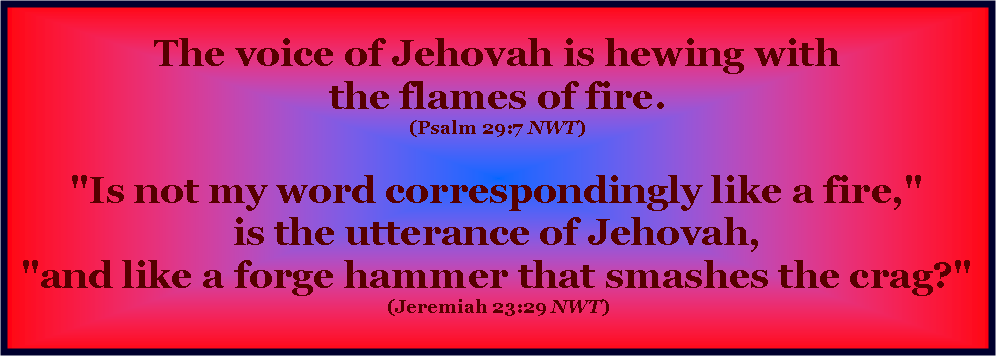 Text Box: &nbsp;The voice of Jehovah is hewing with
the flames of fire. 
(Psalm 29:7 NWT) 

"Is not my word correspondingly like a fire,"
is the utterance of Jehovah,
"and like a forge hammer that smashes the crag?" 
(Jeremiah 23:29 NWT)